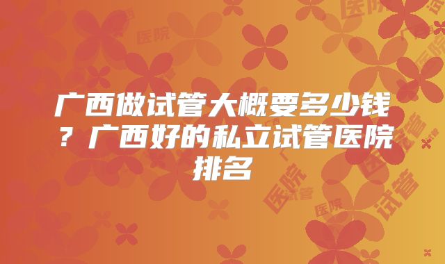 广西做试管大概要多少钱？广西好的私立试管医院排名