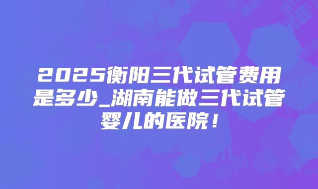 2025衡阳三代试管费用是多少_湖南能做三代试管婴儿的医院！