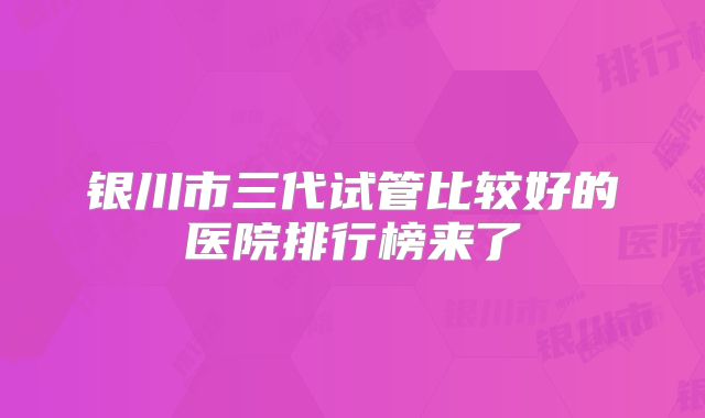 银川市三代试管比较好的医院排行榜来了