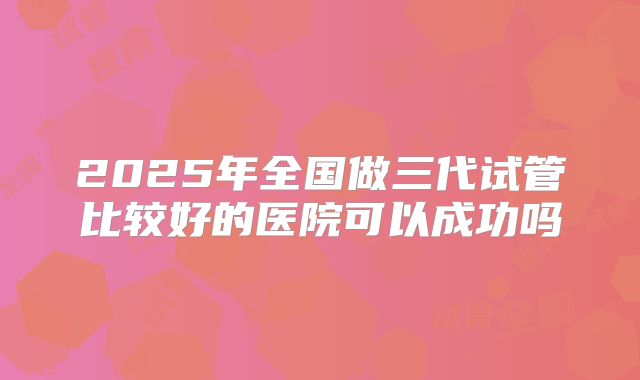 2025年全国做三代试管比较好的医院可以成功吗