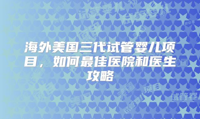海外美国三代试管婴儿项目，如何最佳医院和医生攻略