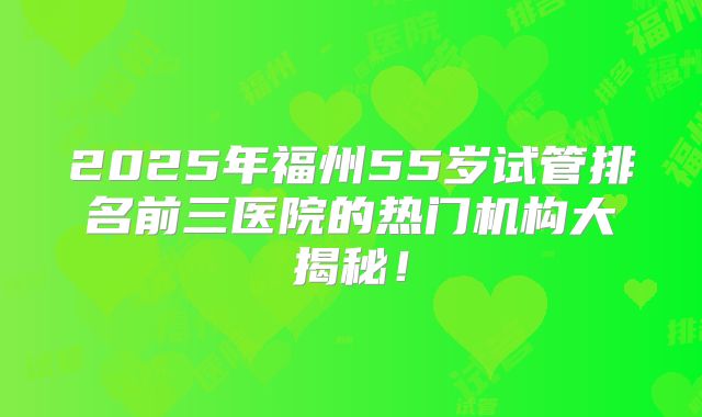 2025年福州55岁试管排名前三医院的热门机构大揭秘！