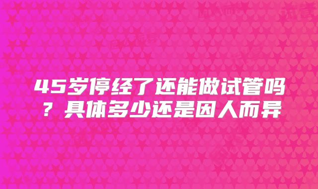 45岁停经了还能做试管吗？具体多少还是因人而异