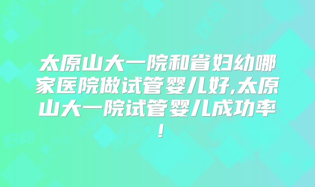 太原山大一院和省妇幼哪家医院做试管婴儿好,太原山大一院试管婴儿成功率!