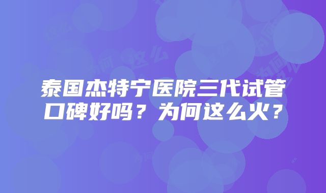 泰国杰特宁医院三代试管口碑好吗？为何这么火？
