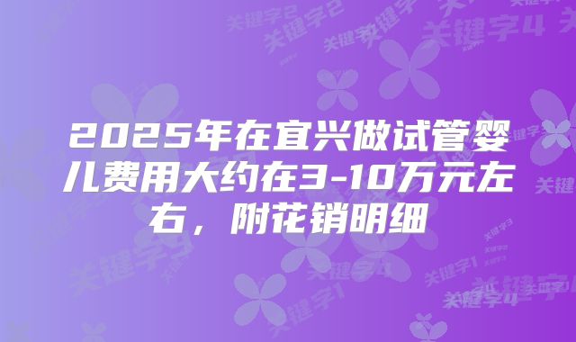 2025年在宜兴做试管婴儿费用大约在3-10万元左右，附花销明细