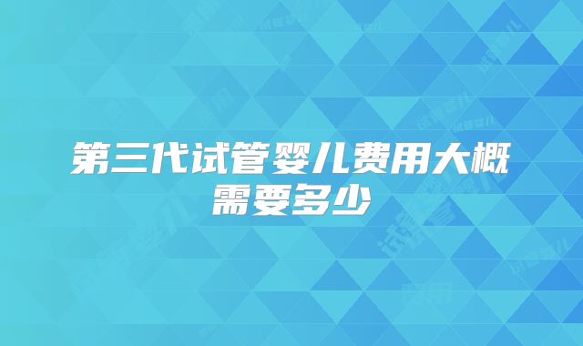 第三代试管婴儿费用大概需要多少