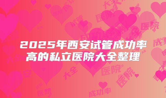 2025年西安试管成功率高的私立医院大全整理
