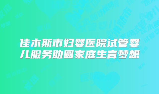佳木斯市妇婴医院试管婴儿服务助圆家庭生育梦想