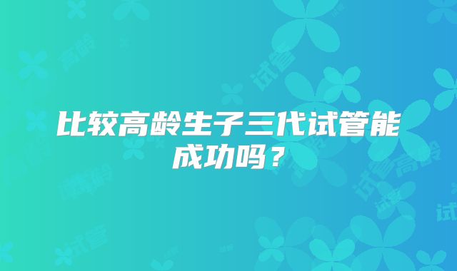 比较高龄生子三代试管能成功吗？