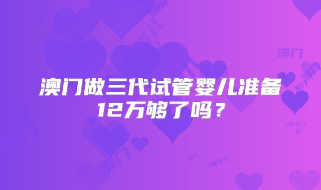 澳门做三代试管婴儿准备12万够了吗？