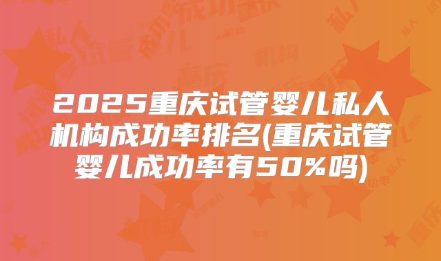 2025重庆试管婴儿私人机构成功率排名(重庆试管婴儿成功率有50%吗)