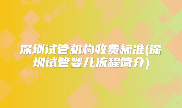 深圳试管机构收费标准(深圳试管婴儿流程简介)