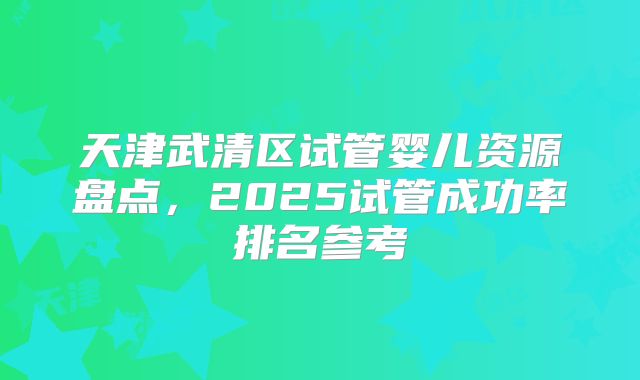 天津武清区试管婴儿资源盘点，2025试管成功率排名参考
