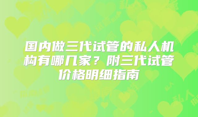 国内做三代试管的私人机构有哪几家？附三代试管价格明细指南