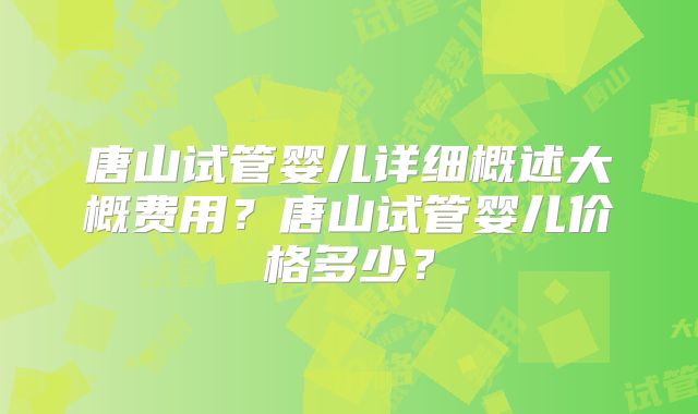 唐山试管婴儿详细概述大概费用？唐山试管婴儿价格多少？