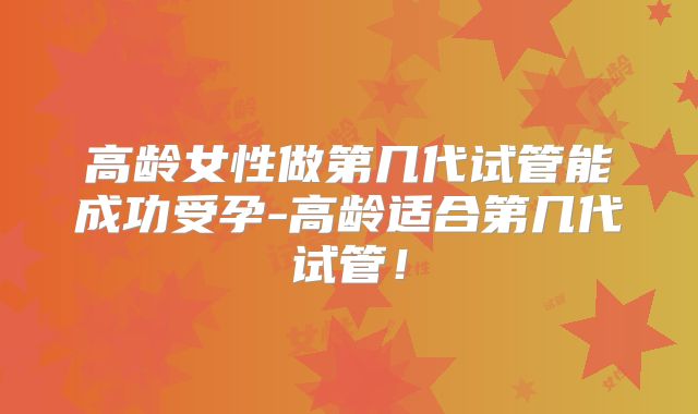 高龄女性做第几代试管能成功受孕-高龄适合第几代试管！