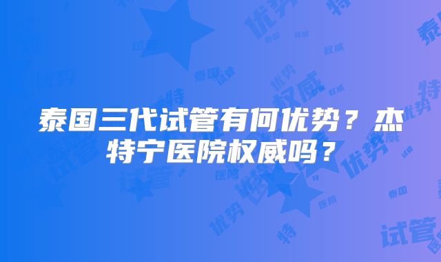 泰国三代试管有何优势?杰特宁医院权威吗?