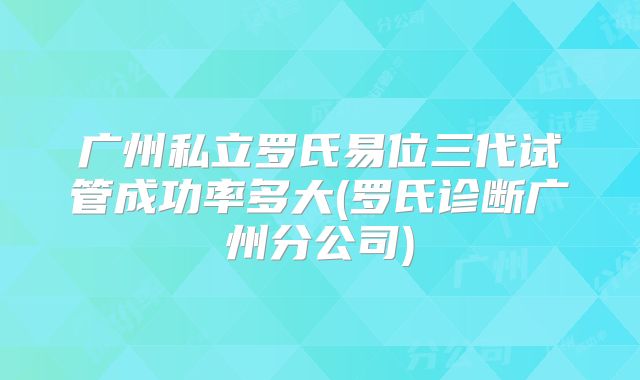 广州私立罗氏易位三代试管成功率多大(罗氏诊断广州分公司)