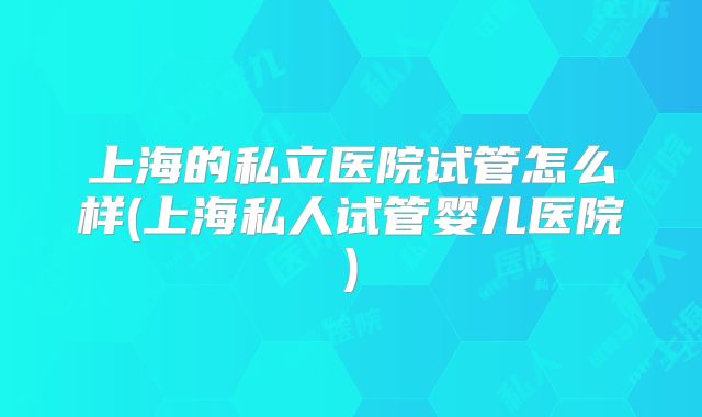 上海的私立医院试管怎么样(上海私人试管婴儿医院)