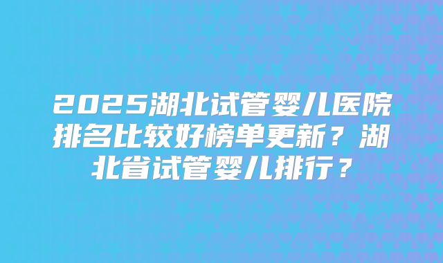 2025湖北试管婴儿医院排名比较好榜单更新？湖北省试管婴儿排行？