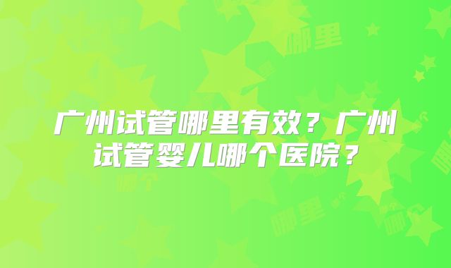 广州试管哪里有效？广州试管婴儿哪个医院？