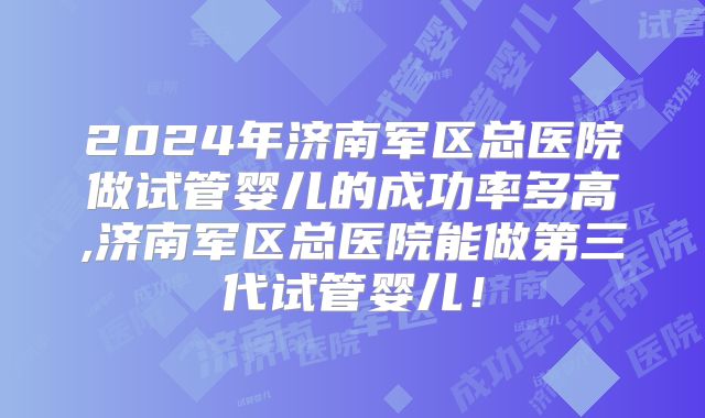 2024年济南军区总医院做试管婴儿的成功率多高,济南军区总医院能做第三代试管婴儿!