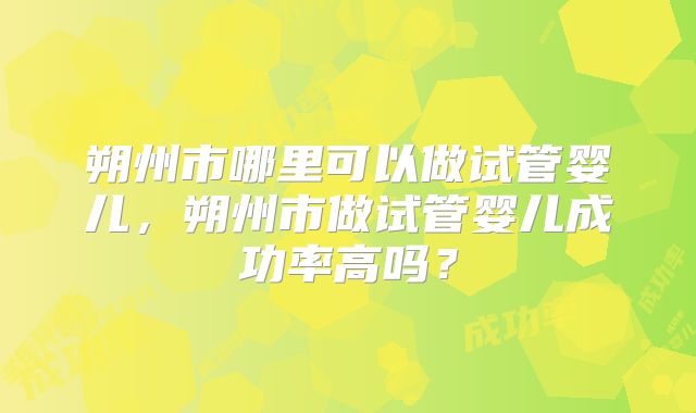 朔州市哪里可以做试管婴儿,朔州市做试管婴儿成功率高吗?