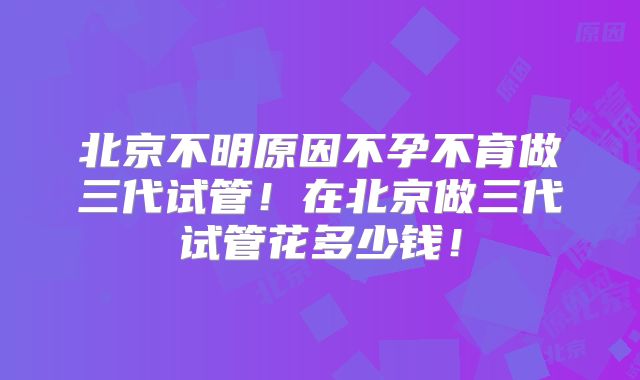 北京不明原因不孕不育做三代试管！在北京做三代试管花多少钱！