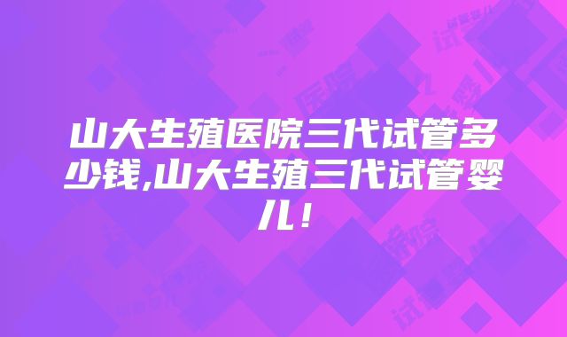 山大生殖医院三代试管多少钱,山大生殖三代试管婴儿！