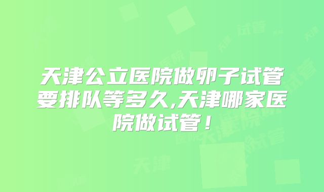 天津公立医院做卵子试管要排队等多久,天津哪家医院做试管!