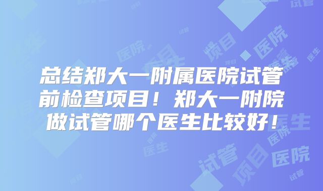 总结郑大一附属医院试管前检查项目!郑大一附院做试管哪个医生比较好!