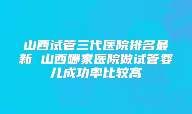 山西试管三代医院排名最新 山西哪家医院做试管婴儿成功率比较高