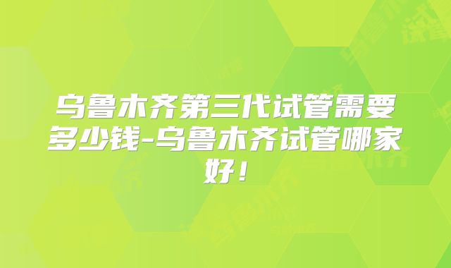 乌鲁木齐第三代试管需要多少钱-乌鲁木齐试管哪家好!