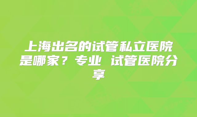 上海出名的试管私立医院是哪家？专业 试管医院分享