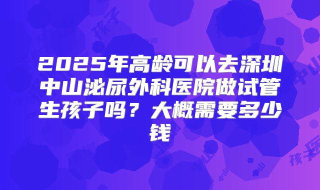 2025年高龄可以去深圳中山泌尿外科医院做试管生孩子吗?大概需要多少钱
