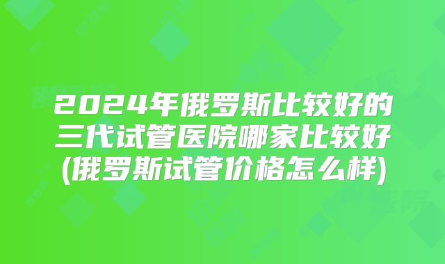 2024年俄罗斯比较好的三代试管医院哪家比较好(俄罗斯试管价格怎么样)
