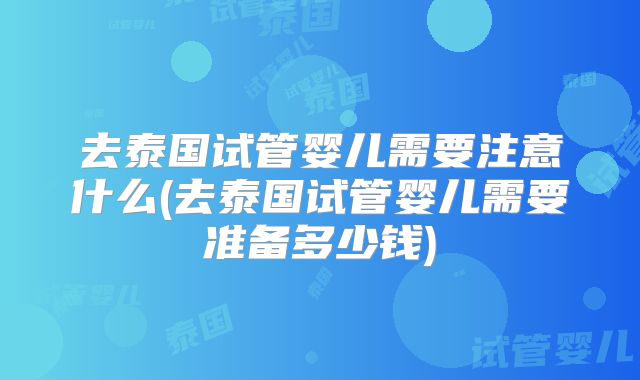 去泰国试管婴儿需要注意什么(去泰国试管婴儿需要准备多少钱)