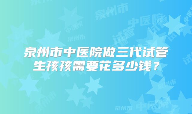 泉州市中医院做三代试管生孩孩需要花多少钱？