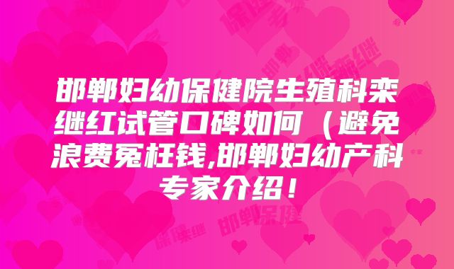 邯郸妇幼保健院生殖科栾继红试管口碑如何(避免浪费冤枉钱,邯郸妇幼产科专家介绍!