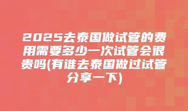2025去泰国做试管的费用需要多少一次试管会很贵吗(有谁去泰国做过试管分享一下)