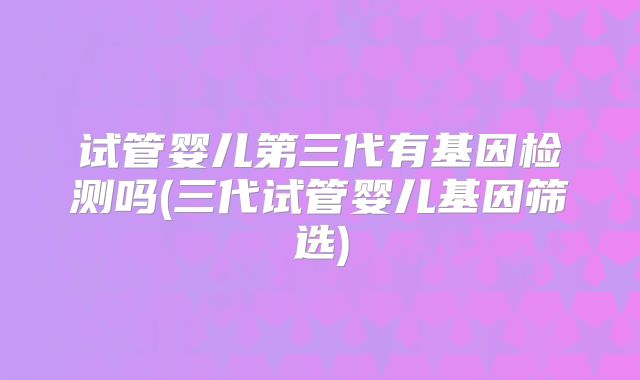 试管婴儿第三代有基因检测吗(三代试管婴儿基因筛选)