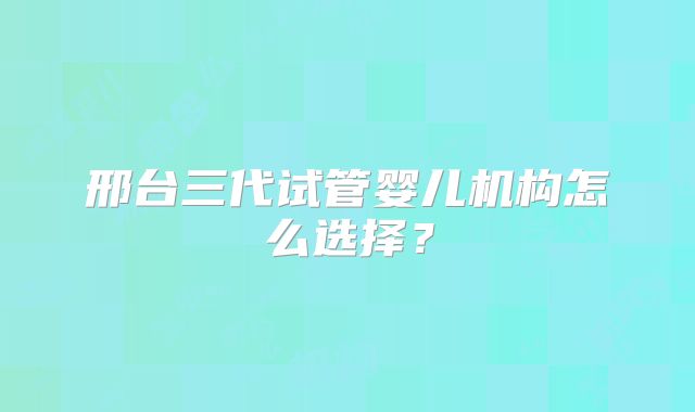 邢台三代试管婴儿机构怎么选择?