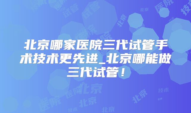 北京哪家医院三代试管手术技术更先进_北京哪能做三代试管！