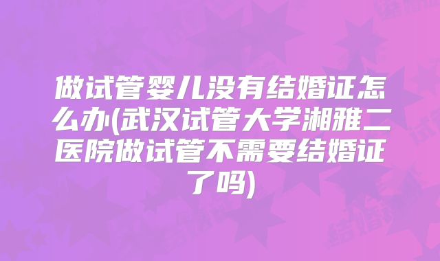 做试管婴儿没有结婚证怎么办(武汉试管大学湘雅二医院做试管不需要结婚证了吗)