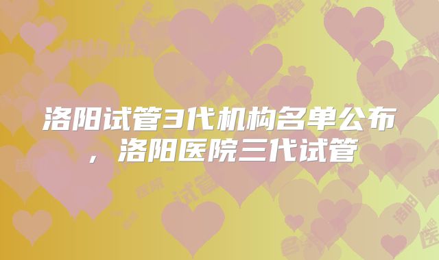 洛阳试管3代机构名单公布,洛阳医院三代试管
