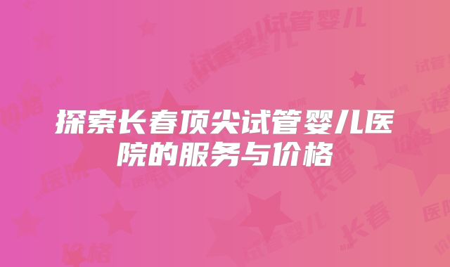 探索长春顶尖试管婴儿医院的服务与价格