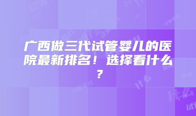广西做三代试管婴儿的医院最新排名！选择看什么？