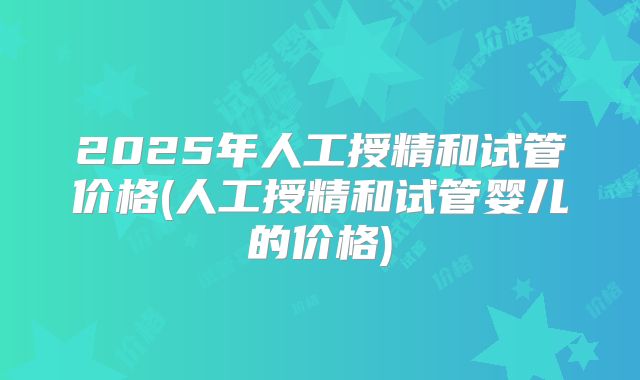 2025年人工授精和试管价格(人工授精和试管婴儿的价格)