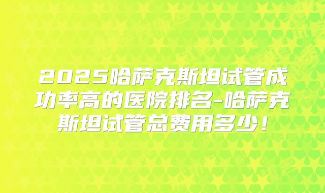 2025哈萨克斯坦试管成功率高的医院排名-哈萨克斯坦试管总费用多少！